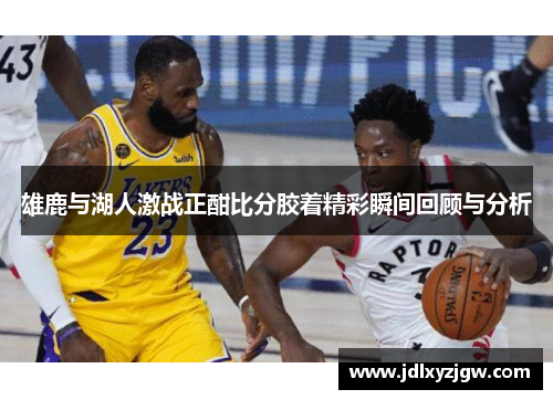 雄鹿与湖人激战正酣比分胶着精彩瞬间回顾与分析