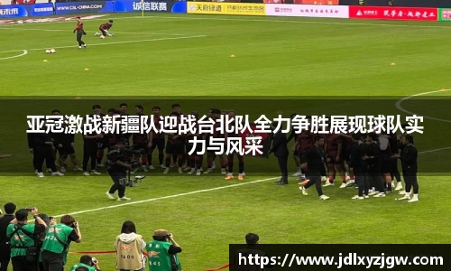 悟空体育亚冠激战新疆队迎战台北队全力争胜展现球队实力与风采